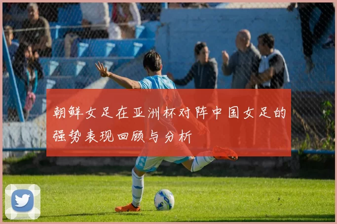 朝鲜女足在亚洲杯对阵中国女足的强势表现回顾与分析