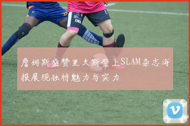 詹姆斯盛赞里夫斯登上SLAM杂志海报展现独特魅力与实力