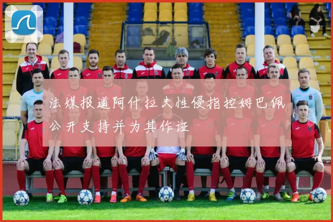 法媒报道阿什拉夫性侵指控姆巴佩公开支持并为其作证