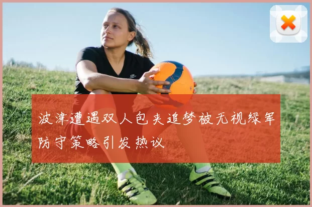 波津遭遇双人包夹追梦被无视绿军防守策略引发热议