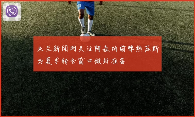 米兰新闻网关注阿森纳前锋热苏斯为夏季转会窗口做好准备