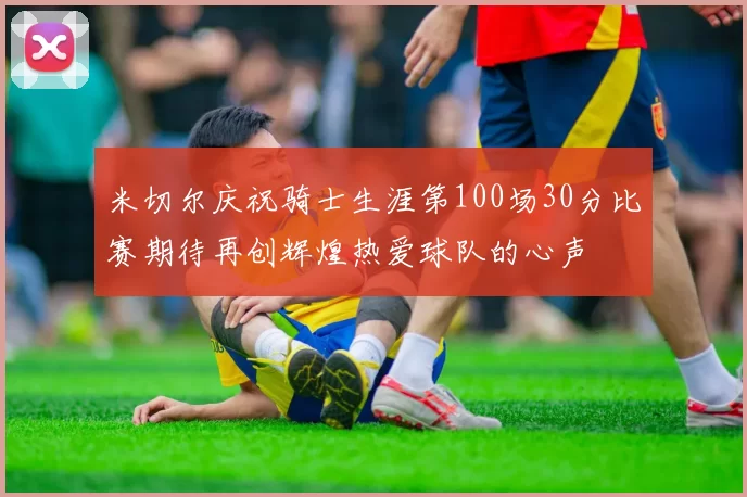 米切尔庆祝骑士生涯第100场30分比赛期待再创辉煌热爱球队的心声