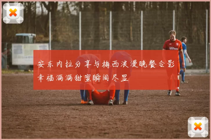 安东内拉分享与梅西浪漫晚餐合影幸福满满甜蜜瞬间尽显