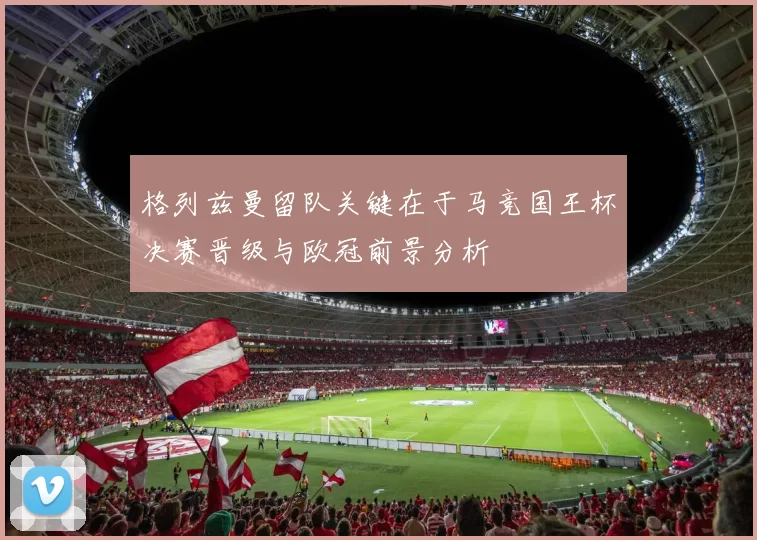 格列兹曼留队关键在于马竞国王杯决赛晋级与欧冠前景分析
