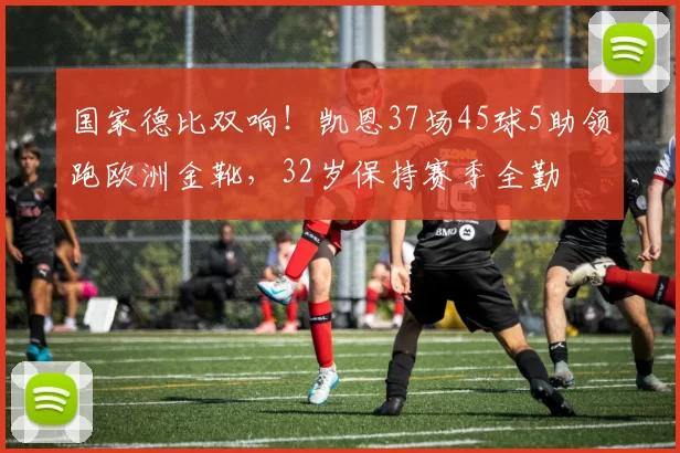 国家德比双响！凯恩37场45球5助领跑欧洲金靴，32岁保持赛季全勤