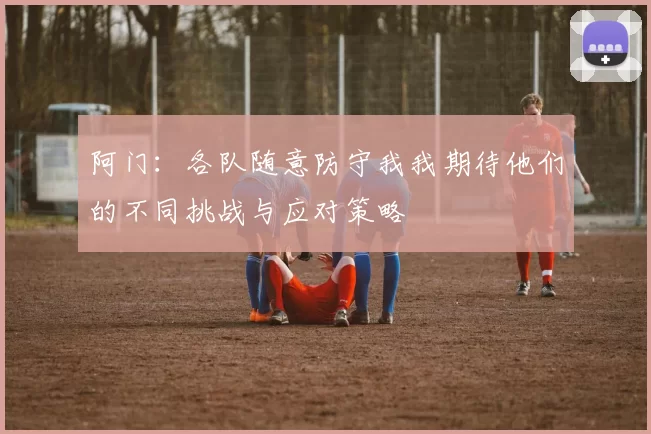 阿门：各队随意防守我我期待他们的不同挑战与应对策略