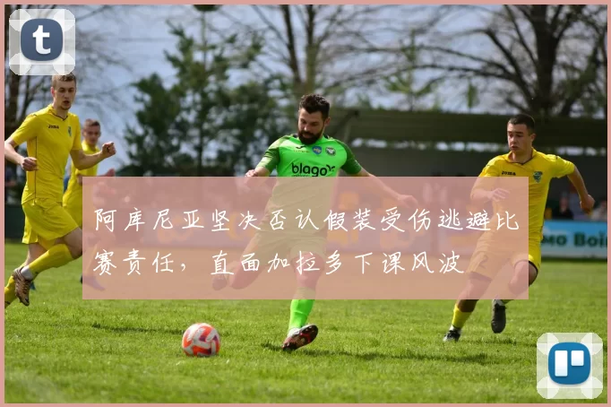 阿库尼亚坚决否认假装受伤逃避比赛责任，直面加拉多下课风波