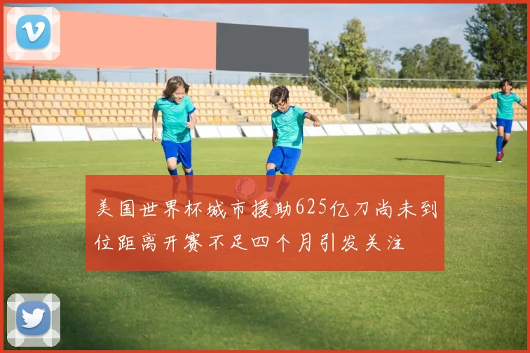 美国世界杯城市援助625亿刀尚未到位距离开赛不足四个月引发关注