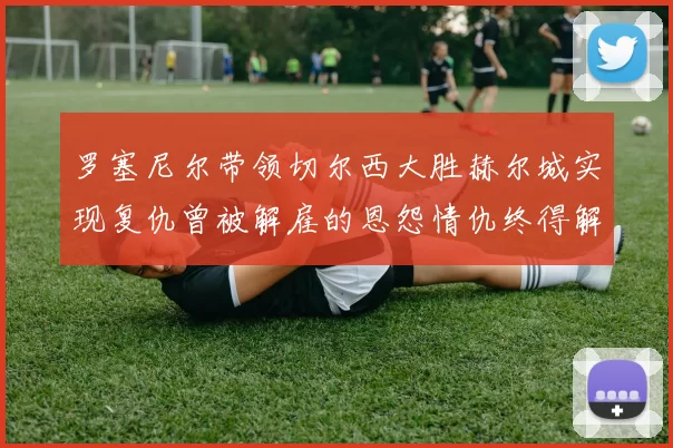 罗塞尼尔带领切尔西大胜赫尔城实现复仇曾被解雇的恩怨情仇终得解开